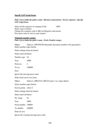 Specify SAP Script forms

Path :Up to India the path is same –Business transactions –Excise registers –Specify
SAP script forms

Select all the registers of company Code          :IN01
Select copy as button
Change the company code to BIL for Registers and returns
Save press enter to save in your request

Maintain number ranges
Path :Up to India the path is same –Tools-Number ranges

Object        :Select J_1IINTNUM (Internally document number to be generated )
Select number rages button
Select change intervals button
Select interval button
Number rage :01
Year           :2008
From no.       :1
To no.         :100000
Save
Ignore the message press enter
Select back arrow two times
Object         :Select J_1IRG23A1 (RG23A part 1 no. range object)
Select number rages button
Excise group :select 2
Select change intervals button
Select interval button
No. range      :01
Year           :2008
From number :100001
To number      :200000
Enter & save
Ignore the warning message press enter



                                         205
 