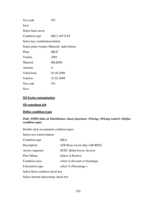 Tax code              :V0
Save
Select back arrow
Condition type        :BIL3 A/P VAT
Select key combination button
Select plant /vendor /Material radio button
Plant                 :BILP
Vendor                :2001
Material              :BILRM1
Amount                :4
Valid from            :01.04.2008
Valid to              :31.03.2009
Tax code              :V0
Save

SD Excise customization

SD consultant job

Define condition types

Path :SPRO-Sales & Distribution –basic functions –Pricing –Pricing control –Define
condition types

Double click on maintain condition types
Select new entries button
Condition type                :BIL4
Description                   :A/R Basic excise duty (AR BED)
Access sequence               :JEXC (India Excise Access)
Plus/ Minus                   :Select A Positive
Condition class               :select A discount or Surcharge
Calculation type              :select A (Percentage )
Select Item condition check box
Select amount /percentage check box



                                           210
 