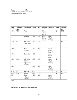 Select                 :BIL
double click on control data folder
Select new entries button




Step   Condition Description From           To    Require Statistics Print   Account
       type                                                                  key
100    PR00      Price                            Select              X      ERL
                                                  Check
                                                  box (√)
                    Subtotal          100   100   Select    Select
                                                  Check     Check
                                                  box (√)   box (√)
200    BIL 4        A/R Basic         100   100                              B4
                    excise duty


210                 Basic             100   200             Select
                    +Excise                                 Check
                                                            box (√)
400                 Base value        100   --              Select
                                                            Check
                                                            box (√)
410    BILA         A/R BED           200   200             Select    X
                    (100%                                   Check
                    copy) Basic                             box (√)
                    +Excise
420                                   400   410             Select
                                                            Check
                                                            box (√)
450    BIL5         AR CST            420                             X      B5
460    BIL6         AR VAT            420                             X      B6
500                 Basic             420   460             Select
                    +Excise+                                Check
                    Sales tax                               box (√)
Save



Define pricing procedure determination



                                            214
 