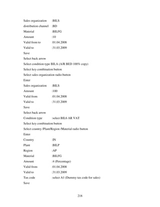 Sales organization     :BILS
distribution channel   :BD
Material               :BILFG
Amount                 :10
Valid from to          :01.04.2008
Valid to               :31.03.2009
Save
Select back arrow
Select condition type BILA (A/R BED 100% copy)
Select key combination button
Select sales organization radio button
Enter
Sales organization     :BILS
Amount                 :100
Valid from             :01.04.2008
Valid to               :31.03.2009
Save
Select back arrow
Condition type         :select BIL6 AR VAT
Select key combination button
Select country /Plant/Region /Material radio button
Enter
Country                :IN
Plant                  :BILP
Region                 :AP
Material               :BILFG
Amount                 :4 (Percentage)
Valid from             :01.04.2008
Valid to               :31.03.2009
Tax code               :select A1 (Dummy tax code for sales)
Save



                                          218
 
