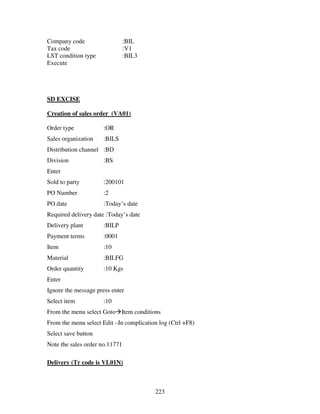 Company code                    :BIL
Tax code                        :V1
LST condition type              :BIL3
Execute




SD EXCISE

Creation of sales order (VA01)

Order type            :OR
Sales organization    :BILS
Distribution channel :BD
Division              :BS
Enter
Sold to party         :200101
PO Number             :2
PO date               :Today’s date
Required delivery date :Today’s date
Delivery plant        :BILP
Payment terms         :0001
Item                  :10
Material              :BILFG
Order quantity        :10 Kgs
Enter
Ignore the message press enter
Select item           :10
From the menu select Goto Item conditions
From the menu select Edit –In complication log (Ctrl +F8)
Select save button
Note the sales order no.11771

Delivery (Tr code is VL01N)



                                         223
 