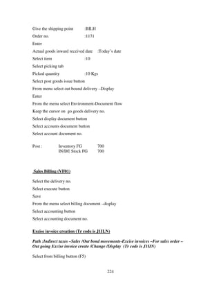 Give the shipping point       :BILH
Order no.                     :1171
Enter
Actual goods inward received date     :Today’s date
Select item                   :10
Select picking tab
Picked quantity               :10 Kgs
Select post goods issue button
From menu select out bound delivery –Display
Enter
From the menu select Environment-Document flow
Keep the cursor on go goods delivery no.
Select display document button
Select accounts document button
Select account document no.

Post :         Inventory FG           700
               IN/DE Stock FG         700



Sales Billing (VF01)

Select the delivery no.
Select execute button
Save
From the menu select billing document –display
Select accounting button
Select accounting document no.

Excise invoice creation (Tr code is J1ILN)

Path :Indirect taxes –Sales /Out bond movements-Excise invoices –For sales order –
Out going Excise invoice create /Change /Display (Tr code is J1IIN)

Select from billing button (F5)


                                            224
 