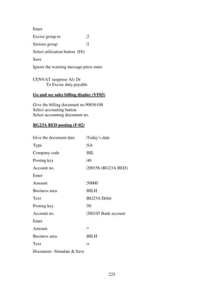 Enter
Excise group to                  :2
Serious group                    :2
Select utilization button (F6)
Save
Ignore the warning message press enter

CENVAT suspense A/c Dr
    To Excise duty payable

Go and see sales billing display (VF03)

Give the billing document no.90036108
Select accounting button
Select accounting document no.

RG23A BED posting (F-02)

Give the document date           :Today’s date
Type                             :SA
Company code                     :BIL
Posting key                      :40
Account no.                      :200156 (RG23A BED)
Enter
Amount                           :50000
Business area                    :BILH
Text                             :RG23A Debit
Posting key                      :50
Account no.                      :200105 Bank account
Enter
Amount                           :*
Business area                    :BILH
Text                             :+
Document –Simulate & Save




                                             225
 