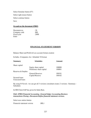 Select Simulate button (F7)
Select right mouse button
Select continue button
Save

Go and see the document (FB03)

Document no.                    :38
Company code                    :BIL
Fiscal year                     :2008
Enter




                          FINANCIAL STATEMENT VERSION


Balance Sheet and Profit & Loss account format creation

In India –Companies Act –Schedule VI format

Summary                         Schedules                  Amount

Share capital
                         Equity share capital              100000
                         Preference share capital          100001
Reserves & Surplus
                         General Reserves                  100101
                         Capital Reserve                   100102
Secured loans
Unsecured loans

By using 0-9 levels –we can get all 3 versions consultant creates 2 versions –Summary -
Schedules

In 000 Client SAP has given for India Bain.

Path :SPRO-Financial Accounting –General ledger Accounting-Business
transactions-Closing –Document-Define financial statement versions.

Select new entries button
Financial statement version             :BIL1



                                             227
 