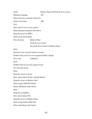 Name                                       Balance Sheet and Profit & Loss account
Maintain Language                          :EN
Select item keys automatic check box
Chart of Accounts                          :BIL
Save
Press enter to save in your request
Select financial statement item button
Keep the cursor on AML1
Select create items button
Give the items            :Balance Sheet
                          :Profit & Loss account
                          :Net profit /Loss transfer to Balance Sheet
Enter
Kept the cursor on profit and loss account
Double click on No text exists against Liability +Equity
Give item                 :Liabilities
Enter
Double click no text exists against Assets
Give the item Assets
Enter
Keep the cursor on Assets
Press select button (beside reassign button)
Keep the cursor on Balance sheet
Select resign (Shift+F6) button
Select subordinate radio button
Enter
Keep the on liabilities
Press select button (F9)
Keep the cursor on Balance Sheet
Select resign button (Shift+F6)
Select subordinate radio button



                                                  228
 