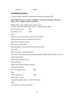 To BIL a/c                     20000

Customization at Finance:

To copy company code BIL customization including accounting to BSL

Path :SPRO-Enterprise structure – Definition –Financial accounting –Edit, copy,
Delete, Check company code(T.Code EC01)

Double click on copy, delete, check company code
From the menu select organization object – copy organization object
From Company code              :BIL
To company code                : BSL
Enter
Select Yes for the message (for copy the GL accounts)
Select No button allocate a different local currency
Ignore the message press enter
Select create request button
Short description :Customization for Birla Steel Limited
Press enter
Enter once again to saving the request
Go on press enter till you got the message company code BIL copied to BSL with out 75
number range object
Ignore the message press enter
Select back arrow
Double click on edit company code data
Select position button
Give the company code                  :BSL
Enter
Select company code                    : BSL
Select address button
change the company name to : Birla Steel limited
Enter
save and Save in your request button



                                               23
 