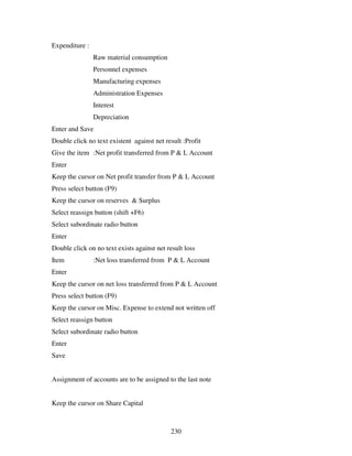 Expenditure :
                Raw material consumption
                Personnel expenses
                Manufacturing expenses
                Administration Expenses
                Interest
                Depreciation
Enter and Save
Double click no text existent against net result :Profit
Give the item :Net profit transferred from P & L Account
Enter
Keep the cursor on Net profit transfer from P & L Account
Press select button (F9)
Keep the cursor on reserves & Surplus
Select reassign button (shift +F6)
Select subordinate radio button
Enter
Double click on no text exists against net result loss
Item            :Net loss transferred from P & L Account
Enter
Keep the cursor on net loss transferred from P & L Account
Press select button (F9)
Keep the cursor on Misc. Expense to extend not written off
Select reassign button
Select subordinate radio button
Enter
Save


Assignment of accounts are to be assigned to the last note


Keep the cursor on Share Capital



                                            230
 