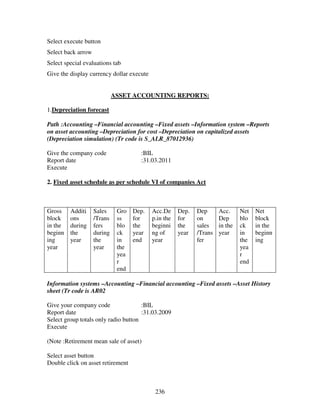 Select execute button
Select back arrow
Select special evaluations tab
Give the display currency dollar execute


                             ASSET ACCOUNTING REPORTS:

1.Depreciation forecast

Path :Accounting –Financial accounting –Fixed assets –Information system –Reports
on asset accounting –Depreciation for cost –Depreciation on capitalized assets
(Depreciation simulation) (Tr code is S_ALR_87012936)

Give the company code                 :BIL
Report date                           :31.03.2011
Execute

2. Fixed asset schedule as per schedule VI of companies Act



Gross    Additi     Sales     Gro   Dep.   Acc.De     Dep.   Dep      Acc.     Net   Net
block    ons        /Trans    ss    for    p.in the   for    on       Dep      blo   block
in the   during     fers      blo   the    beginni    the    sales    in the   ck    in the
beginn   the        during    ck    year   ng of      year   /Trans   year     in    beginn
ing      year       the       in    end    year              fer               the   ing
year                year      the                                              yea
                              yea                                              r
                              r                                                end
                              end

Information systems –Accounting –Financial accounting –Fixed assets –Asset History
sheet (Tr code is AR02

Give your company code                :BIL
Report date                           :31.03.2009
Select group totals only radio button
Execute

(Note :Retirement mean sale of asset)

Select asset button
Double click on asset retirement



                                            236
 