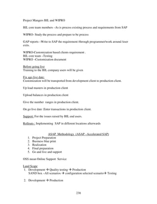 Project Mangers BIL and WIPRO

BIL core team members –As is process existing process and requirements from SAP

WIPRO- Study the process and prepare to be process

GAP reports –Write to SAP the requirement /through programmer/work around /user
exits.

WIPRO-Customization based clients requirement .
BIL core team –Testing
WIPRO –Customization document

Before going live
Training to the BIL company users will be given

Fix ago live date:
Customization will be transported from development client to production client.

Up load masters in production client

Upload balances in production client

Give the number ranges in production client.

On go live date :Enter transactions in production client.

Support: For the issues raised by BIL end users.

Rollouts : Implementing SAP in different locations afterwards


                     ASAP Methodology (ASAP –Accelerated SAP)
   1.   Project Preparation
   2.   Business blue print
   3.   Realization
   4.   Final preparation
   5.   Go and live and support

OSS mean Online Support Service

Land Scape
1. Development Quality testing Production
   SAND box –All scenarios configuration selected scenario         Testing

2. Development        Production



                                            238
 