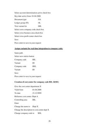 Select account determination active check box
Key date active from :01.04.2008
Document type                 :SA
Ledger group (FI)             :0L
Text variant for              :BIL
Select cross company code check box
Select cross business area check box
Select cross profit center check box
Save
Press enter to save in your request

Assign variants for real time integration to company code:

Same path.
Select new entries button
Company code           :BIL
Variant                :B1
Company code           :BSL
Variant                :B1
Save
Press enter to save in your request

Creation of cost center for company code BIL (KS01)

Give the cost center department X
Valid from             :01.04.2008
To date                :31.12.9999
Reference cost center :Dept A
Controlling area       :BIL
Enter
Change the name to     :Dept X
Change the description to cost center dept X
Change company code to        BSL



                                           28
 