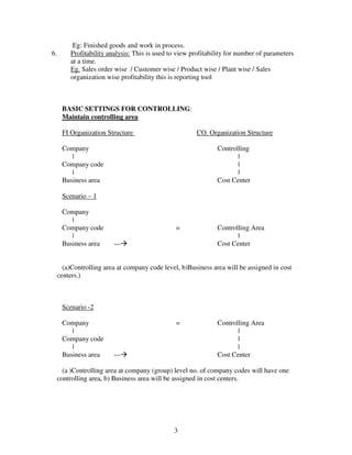 Eg: Finished goods and work in process.
6.        Profitability analysis: This is used to view profitability for number of parameters
          at a time.
          Eg. Sales order wise / Customer wise / Product wise / Plant wise / Sales
          organization wise profitability this is reporting tool



      BASIC SETTINGS FOR CONTROLLING:
      Maintain controlling area

      FI Organization Structure                         CO. Organization Structure

      Company                                                   Controlling
         |                                                             |
      Company code                                                     |
         |                                                             |
      Business area                                             Cost Center

      Scenario – 1

      Company
         |
      Company code                               =              Controlling Area
         |                                                             |
      Business area       ---                                   Cost Center


       (a)Controlling area at company code level, b)Business area will be assigned in cost
     centers.)



      Scenario -2

      Company                                    =              Controlling Area
         |                                                             |
      Company code                                                     |
         |                                                             |
      Business area       ---                                   Cost Center

       (a )Controlling area at company (group) level no. of company codes will have one
     controlling area, b) Business area will be assigned in cost centers.




                                                3
 