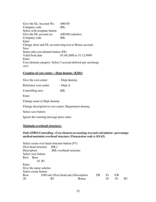 Give the GL Account No.       :400105
Company code                  :BIL
Select with template button
Give the GL account no.       :400100 (salaries)
Company code                  :BIL
Enter
Change short and GL account long text to Bonus account
Save
Select edit cost element button (F8)
Valid from date               :01.04.2008 to 31.12.9999
Enter
Cost element category :Select 3 accrual deferral per surcharge
save

Creation of cost center – Dept dummy (KS01)

Give the cost center         : Dept dummy
Reference cost center        : Dept A
Controlling area             :BIL
Enter
Change name to Dept dummy
Change description to cost center: Department dummy
Select save button
Ignore the warning message press enter

Maintain overhead structure:

Path:SPRO-Controlling –Cost element accounting-Accrual calculation –percentage
method-maintain overhead structure (Transaction code is KSAZ)

Select create over head structure button (F7)
Over head structure :BIL1
Description            :BIL overhead structure
Select save button
Row Base
            10 B1
Enter
Give the name salaries
Select create button
Row            O/H rate (Over head rate) Description       FR    To   CR
20                     B2                     Bonus              10   10   B3



                                           33
 
