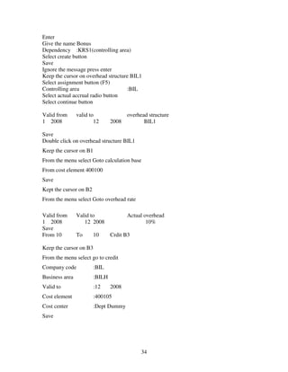 Enter
Give the name Bonus
Dependency :KRS1(controlling area)
Select create button
Save
Ignore the message press enter
Keep the cursor on overhead structure BIL1
Select assignment button (F5)
Controlling area                    :BIL
Select actual accrual radio button
Select continue button

Valid from      valid to               overhead structure
1 2008                  12      2008          BIL1

Save
Double click on overhead structure BIL1
Keep the cursor on B1
From the menu select Goto calculation base
From cost element 400100
Save
Kept the cursor on B2
From the menu select Goto overhead rate

Valid from      Valid to               Actual overhead
1 2008             12 2008                     10%
Save
From 10         To      10      Crdit B3

Keep the cursor on B3
From the menu select go to credit
Company code            :BIL
Business area           :BILH
Valid to                :12     2008
Cost element            :400105
Cost center             :Dept Dummy
Save




                                             34
 