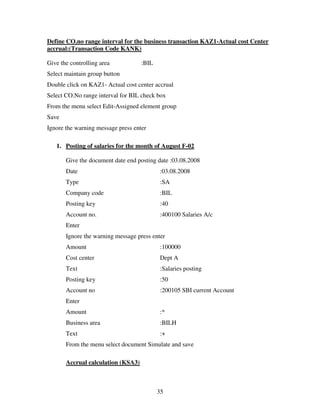 Define CO.no range interval for the business transaction KAZ1-Actual cost Center
accrual:(Transaction Code KANK)

Give the controlling area           :BIL
Select maintain group button
Double click on KAZ1- Actual cost center accrual
Select CO.No range interval for BIL check box
From the menu select Edit-Assigned element group
Save
Ignore the warning message press enter

   1. Posting of salaries for the month of August F-02

       Give the document date end posting date :03.08.2008
       Date                                 :03.08.2008
       Type                                 :SA
       Company code                         :BIL
       Posting key                          :40
       Account no.                          :400100 Salaries A/c
       Enter
       Ignore the warning message press enter
       Amount                               :100000
       Cost center                          Dept A
       Text                                 :Salaries posting
       Posting key                          :50
       Account no                           :200105 SBI current Account
       Enter
       Amount                               :*
       Business area                        :BILH
       Text                                 :+
       From the menu select document Simulate and save

       Accrual calculation (KSA3)



                                           35
 