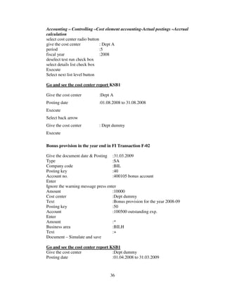 Accounting – Controlling –Cost element accounting-Actual postings –Accrual
calculation
select cost center radio button
give the cost center            : Dept A
period                          :5
fiscal year                     :2008
deselect test run check box
select details list check box
Execute
Select next list level button

Go and see the cost center report KSB1

Give the cost center        :Dept A
Posting date                :01.08.2008 to 31.08.2008
Execute
Select back arrow
Give the cost center        : Dept dummy
Execute

Bonus provision in the year end in FI Transaction F-02

Give the document date & Posting :31.03.2009
Type                                :SA
Company code                        :BIL
Posting key                         :40
Account no.                         :400105 bonus account
Enter
Ignore the warning message press enter
Amount                              :10000
Cost center                         :Dept dummy
Text                                :Bonus provision for the year 2008-09
Posting key                         :50
Account                             :100500 outstanding exp.
Enter
Amount                              :*
Business area                       :BILH
Text                                :+
Document – Simulate and save

Go and see the cost center report KSB1
Give the cost center               :Dept dummy
Posting date                       :01.04.2008 to 31.03.2009



                                  36
 