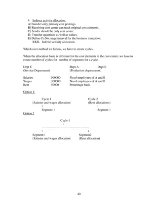 4. Indirect activity allocation.
   A)Transfer only primary cost postings.
   B) Receiving cost center can track original cost elements.
   C) Sender should be only cost center.
   D) Transfer quantities as well as values.
   E) Define Co.No.range interval for the business truncation.
      RKIL Indirect activity allocation .

Which over method we follow, we have to create cycles.

When the allocation basic is different for the cost elements in the cost center, we have to
create number of cycles for number of segments for a cycle.

Dept C                                  Dept A               Dept B
(Service Department)                    (Production departments)

Salaries               500000           No.of employees of A and B
Wages                  300000           No.of employees of A and B
Rent                   50000            Percentage basis

Option 1:

               Cycle 1                                   Cycle 2
       (Salaries and wages allocation)                   (Rent allocations)
               |                                                |
               Segment 1                                        Segment 1
Option 2

                                 Cycle 1
                                    |
               ----------------------------------------------
               |                                            |
       Segment1                                    Segment2
       (Salaries and wages allocation)             (Rent allocation)




                                               40
 