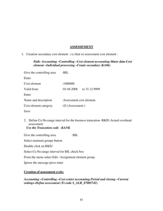 ASSESSEMENT

1. Creation secondary cost element : i.e (that is) assessment cost element :

         Path: Accounting –Controlling –Cost element accounting-Mater data-Cost
         element –Individual processing –Create secondary (KA06)

 Give the controlling area       :BIL
 Enter
 Cost element                    :1000000
 Valid from                      :01.04.2008    to 31.12.9999
 Enter
 Name and description            :Assessment cost element.
 Cost element category           :42 (Assessment )
 Save

 2. Define Co.No.range interval for the business truncation- RKIU-Actual overhead
    assessment
   Use the Truncation code :KANK

 Give the controlling area              :BIL
 Select maintain groups button
 Double click on RKIU
 Select Co.No.range interval for BIL check box
 From the menu select Edit –Assignment element group.
 Ignore the message press enter

 Creation of assessment cycle:

 Accounting –Controlling –Cost center accounting-Period and closing –Current
 settings–Define assessment (Tr.code S_ALR_87005742)




                                               41
 