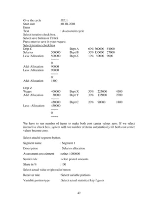 Give the cycle                   :BIL1
Start date                       :01.04.2008
Enter
Text                             : Assessment cycle
Select iterative check box.
Select save button or Ctrl+S
Press enter to save in your request
Select iterative check box
Dept C                                  Dept A             60% 300000 54000
Salaries                500000          Dept B             30% 150000 27000
Less :Allocation        500000          Dept Z             10% 50000 9000
                        --------
                        0
Add: Allocation         90000
Less :Allocation        90000
                        -------
                        0
Add: Allocation         1800

Dept Z
Wages                   400000             Dept X          50%     225000     4500
Add: Allocation           50000            Dept Y          30%     135000     2700
                        --------
                        450000             Dept C          20%     90000      1800
Less : Allocation       450000
                        -------
                        0
                        ====

We have to run number of items to make both cost center values zero. If we select
interactive check box, system will run number of items automatically till both cost center
values become zero.

Select attaché segment button.
Segment name                       : Segment 1
Description                        : Salaries allocation
Assessment cost element            :select 1000000
Sender rule                        :select posted amounts
Share in %                         :100
Select actual value origin radio button
Receiver rule                      :Select variable portions
Variable portion type              :Select actual statistical key figures



                                                 42
 