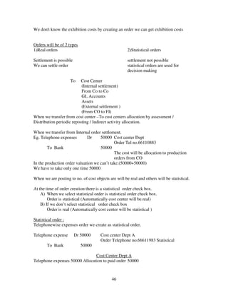 We don't know the exhibition costs by creating an order we can get exhibition costs


Orders will be of 2 types
1)Real orders                                         2)Statistical orders

Settlement is possible                                settlement not possible
We can settle order                                   statistical orders are used for
                                                      decision making

                     To    Cost Center
                           (Internal settlement)
                           From Co to Co
                           GL Accounts
                           Assets
                           (External settlement )
                           (From CO to FI)
When we transfer from cost center –To cost centers allocation by assessment /
Distribution periodic reposting / Indirect activity allocation.

When we transfer from Internal order settlement.
Eg. Telephone expenses        Dr     50000 Cost center Dept
                                             Order Tel no.66110883
        To Bank                      50000
                                             The cost will be allocation to production
                                             orders from CO
In the production order valuation we can’t take.(50000+50000)
We have to take only one time 50000

When we are posting to no. of cost objects are will be real and others will be statistical.

At the time of order creation there is a statistical order check box.
    A) When we select statistical order is statistical order check box.
        Order is statistical (Automatically cost center will be real)
    B) If we don’t select statistical order check box
        Order is real (Automatically cost center will be statistical )

Statistical order :
Telephonewise expenses order we create as statistical order.

Telephone expense        Dr 50000      Cost center Dept A
                                       Order Telephone no.66611983 Statistical
       To Bank              50000

                                Cost Center Dept A
Telephone expenses 50000 Allocation to paid order 50000



                                             46
 