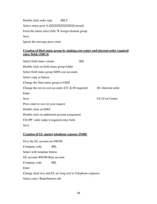 Double click order type        :BILT
Select motor pool A-ZZZZZZZZZZZZ(External)
From the menu select Edit      Assign element group
Save
Ignore the message press enter

Creation of filed status group by making cost center and internal order required
entry fields (OBC4)

Select field status variant                    :BIL
Double click on field status group folder
Select field status group G004 cost accounts
Select copy as button
Change the filed status group to G002
Change the text to cost accounts (CC & IO required)      IO =Internal order
Enter
Save                                                     CC=Cost Center
Press enter to save in your request
Double click on G002
Double click on additional account assignment
CO /PP order make it required entry field.
Save

Creation of GL master telephone expense (FS00)

Give the GL account no.400305
Company code            :BIL
Select with template button
GL account 400300 Rent account
Company code            :BIL
Enter
Change short text and GL a/c long text to Telephone expenses
Select crate / Bank/Interest tab



                                             48
 