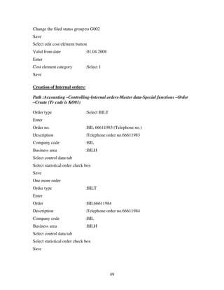 Change the filed status group to G002
Save
Select edit cost element button
Valid from date                :01.04.2008
Enter
Cost element category          :Select 1
Save

Creation of Internal orders:

Path :Accounting –Controlling-Internal orders-Master data-Special functions –Order
–Create (Tr code is KO01)

Order type                     :Select BILT
Enter
Order no.                      :BIL 66611983 (Telephone no.)
Description                    :Telephone order no.66611983
Company code                   :BIL
Business area                  :BILH
Select control data tab
Select statistical order check box
Save
One more order
Order type                     :BILT
Enter
Order                          :BIL66611984
Description                    :Telephone order no.66611984
Company code                   :BIL
Business area                  :BILH
Select control data tab
Select statistical order check box
Save




                                              49
 