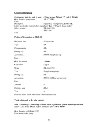 Creation order group

Up to master data the path is same      Order group Create (Tr code is KOH1)
Give the order group name            :BILHYDTEL
Enter
Description                          :Hyderabad order group (GRP)for BIL
Select insert order button(Select menu bar Edit Order Insert Order)
Select to orders                     :BIL66611983
                                     :66611984
Save

Posting of transaction in FI (F-02)

Document date                         :Today’s date
Type                                  :SA
Company code                          :BIL
Posting key                           :40
Account no.                           :400305 Telephone exp
Enter
Give the amount                       :100000
Cost center                           :Dept A
Order                                 :BIL66611983
Text                                  :Telephone expenses
Posting key                           :50
Account no.                           :200105 (SBI current account )
Enter
Amount                                :*
Business area                         :BILH
Text                                  :+
From the menu select –Document –Simulate and save

To view internal order wise report

Path :Accounting –Controlling-Internal order-Information system-Reports for Interval
orders -Line items –Order -Actual line items-(Tr. Code is KOBI

Give the order no.BIL66611983
Remove the order group


                                             50
 