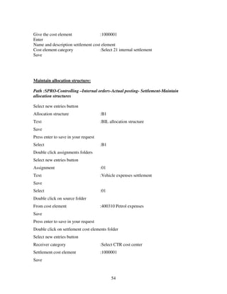 Give the cost element               :1000001
Enter
Name and description settlement cost element
Cost element category               :Select 21 internal settlement
Save




Maintain allocation structure:

Path :SPRO-Controlling –Internal orders-Actual posting- Settlement-Maintain
allocation structures

Select new entries button
Allocation structure                  :B1
Text                                  :BIL allocation structure
Save
Press enter to save in your request
Select                                :B1
Double click assignments folders
Select new entries button
Assignment                            :01
Text                                  :Vehicle expenses settlement
Save
Select                                :01
Double click on source folder
From cost element                     :400310 Petrol expenses
Save
Press enter to save in your request
Double click on settlement cost elements folder
Select new entries button
Receiver category                     :Select CTR cost center
Settlement cost element               :1000001
Save



                                            54
 