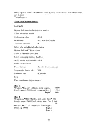Petrol expenses will be settled to cost center by using secondary cost element settlement
cost element.
Through orders.

Maintain settlement profiles:

Same path

Double click on maintain settlement profiles
Select new entries button
Settlement profiles             :BIL1
Description                     :BIL settlement profile
Allocation structure            :B1
Select to be settled in full radio button
Double click on CTR cost center
Select % settlement check box
Select equivalence number check box
Select amount settlement check box
Under valid receivers
For cost center                 :Select settlement required
Max.no. distribution rules      :999
Residence time                  :12 months
Save
Press enter to save in your request

Rule 1:
Order no.AP9Z1234 settle cost center Dept A           30000
Petrol expenses 50000 settle cost center Dept B       15000
                                        Dept C        5000

Rule 2
Order No.AP9Z1234 Settle to cost center Dept A 85%
Petrol expenses 50000 Settle to cost center Dept B 10%
                                                    5%
Order no.AP9Z1234 settle to cost center Dept 4:
Petrol exp 50000                         Dept 3:
                                         Dept 1:




                                             55
 