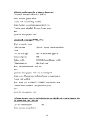 Maintain number range for settlement documents:
Go through Same path (Tr.code is SNUM)

Select maintain groups button
Double click on controlling area BIL
Select Standard accounting document check box
From the menu select Edit Assign element group
Save
Ignore the message press enter

Creation of order type (KOT2_OPA)

Select new entries button
Order category                  :Select 01 Internal order (controlling)
Enter
Give the order type             :BILV Vehicle order type BIL
Settlement profile              :BIL1
Budget profile                  :0000001 (General budget profile)
Object class select             :Overhead costs
Select release immediately check box
Save
Ignore the message press enter save in your request
Select assign /Change intervals button beside no.range interval
Double click on BILV
Select motor pool A-ZZZZZZZZZZZZZZ external check box
From the menu select Edit –Assign element group.
Save
Ignore the message press enter


Define co.no.range interval for the business truncation K0A0-Actual settlement. Use
the transactions code (KANK)

Give the controlling area               :BIL
Select maintain groups button



                                               56
 