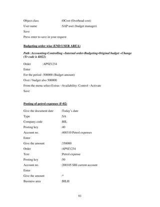 Object class                  :OCost (Overhead cost)
User name                     :SAP user (budget manager)
Save
Press enter to save in your request

Budgeting order wise (END USER AREA)

Path :Accounting-Controlling –Internal order-Budgeting-Original budget –Change
(Tr code is K022)

Order           :AP9Z1234
Enter
For the period :500000 (Budget amount)
Over / budget also 500000
From the menu select Extras –Availability: Control –Activate
Save



Posting of petrol expenses (F-02)

Give the document date        :Today’s date
Type                          :SA
Company code                  :BIL
Posting key                   :40
Account no.                   :400310 Petrol expenses
Enter
Give the amount               :350000
Order                         :AP9Z1234
Text                          :Petrol expense
Posting key                   :50
Account no.                   :200105 SBI current account
Enter
Give the amount               :*
Business area                 :BILH



                                              61
 