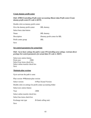 Create dummy profit center

Path :SPRO-Controlling-Profit center accounting-Master data-Profit center-Create
dummy profit center(Tr code is KE59)

Double click on dummy profit center
Give the dummy profit center             :BIL dummy
Select basic data button
Name                                     :BIL dummy
Description                              :Dummy profit center for BIL
Profit center group                      :BIL
Save

Set control parameters for actual date

Path : Up to basis settings the path is same Controlling area settings -Activate direct
postings-Set control parameters for actual data (Tr code is 1KEF)

Select new entries button
From year               :2008
Select Line items check box
Select online transfer check box
Save

Maintain plan versions

Up to activate the path is same

Plan version     Maintain plan version
Select version                 :0 Plan /Actual Version
Double click on settings for profit center accounting folder
Select new entries button
Year                           :2008
Select online transfer check box
Select line items check box
Exchange rate type             :B (bank selling rate)
Save



                                                65
 