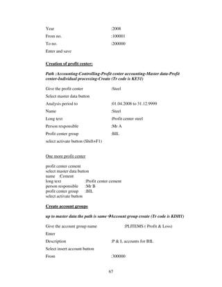 Year                                 :2008
From no.                             :100001
To no.                               :200000
Enter and save

Creation of profit center:

Path :Accounting-Controlling-Profit center accounting-Master data-Profit
center-Individual processing-Create (Tr code is KE51)

Give the profit center               :Steel
Select master data button
Analysis period to                   :01.04.2008 to 31.12.9999
Name                                 :Steel
Long text                            :Profit center steel
Person responsible                   :Mr A
Profit center group                  :BIL
select activate button (Shift+F1)


One more profit center

profit center cement
select master data button
name :Cement
long text              :Profit center cement
person responsible     :Mr B
profit center group    :BIL
select activate button

Create account groups

up to master data the path is same Account group create (Tr code is KDH1)

Give the account group name                    :PLITEMS ( Profit & Loss)
Enter
Description                          :P & L accounts for BIL
Select insert account button
From                                 :300000


                                    67
 