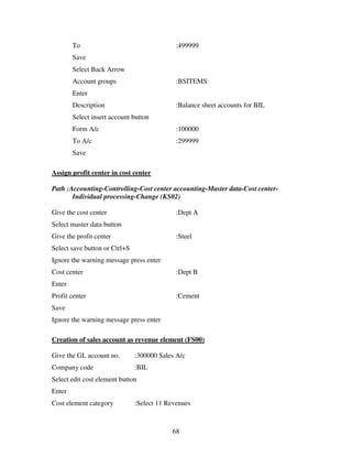 To                                   :499999
        Save
        Select Back Arrow
        Account groups                       :BSITEMS
        Enter
        Description                          :Balance sheet accounts for BIL
        Select insert account button
        Form A/c                             :100000
        To A/c                               :299999
        Save

Assign profit center in cost center

Path :Accounting-Controlling-Cost center accounting-Master data-Cost center-
       Individual processing-Change (KS02)

Give the cost center                         :Dept A
Select master data button
Give the profit center                       :Steel
Select save button or Ctrl+S
Ignore the warning message press enter
Cost center                                  :Dept B
Enter
Profit center                                :Cement
Save
Ignore the warning message press enter

Creation of sales account as revenue element (FS00)

Give the GL account no.        :300000 Sales A/c
Company code                   :BIL
Select edit cost element button
Enter
Cost element category          :Select 11 Revenues



                                           68
 