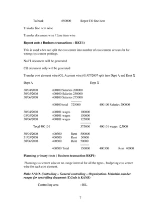 To bank                 650000          Repot CO line item

Transfer line item wise

Transfer document wise / Line item wise

Report costs ( Business transactions – RKU1)

This is used when we split the cost center into number of cost centers or transfer for
wrong cost center postings.

No FI document will be generated

CO document only will be generated

Transfer cost element wise (GL Account wise) 01/07/2007 split into Dept A and Dept X

Dept A                                                      Dept X

30/04/2008              400100 Salaries 200000
30/05/2008              400100 Salaries 250000
30/06/2008              400100 Salaries 275000
                                      ----------
                        400100 total 725000                          400100 Salaries 200000

30/04/2008              400101 wages             100000
03/05/2008              400101 wages             150000
30/06/2008              400101 wages             125000
                                                 ----------
         Total 400101                            375000              400101 wages 125000

30/04/2008              400300            Rent   500000
31/05/2008              400300            Rent   50000
30/06/2008              400300            Rent   50000
                                                 --------
                        400300 Total             150000              400300       Rent 40000

Planning primary costs ( Business transaction RKP1)

Planning cost center wise or no. range interval for all the types , budgeting cost center
wise for each cost element.

Path: SPRO- Controlling – General controlling – Organization- Maintain number
ranges for controlling document (T.Code is KANK)

            Controlling area                     : BIL



                                                 7
 
