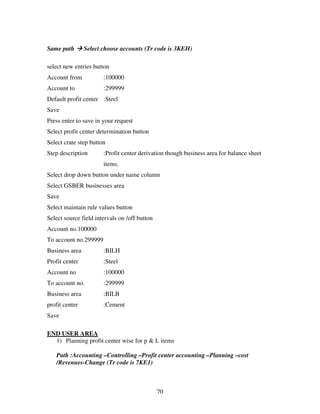 Same path       Select choose accounts (Tr code is 3KEH)

select new entries button
Account from           :100000
Account to             :299999
Default profit center :Steel
Save
Press enter to save in your request
Select profit center determination button
Select crate step button
Step description       :Profit center derivation though business area for balance sheet
                       items.
Select drop down button under name column
Select GSBER businesses area
Save
Select maintain rule values button
Select source field intervals on /off button
Account no.100000
To account no.299999
Business area          :BILH
Profit center          :Steel
Account no             :100000
To account no.         :299999
Business area          :BILB
profit center          :Cement
Save

END USER AREA
  1) Planning profit center wise for p & L items

   Path :Accounting –Controlling –Profit center accounting –Planning –cost
   /Revenues-Change (Tr code is 7KE1)



                                               70
 