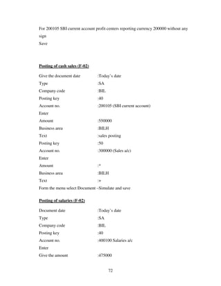 For 200105 SBI current account profit centers reporting currency 200000 without any
sign
Save




Posting of cash sales (F-02)

Give the document date          :Today’s date
Type                            :SA
Company code                    :BIL
Posting key                     :40
Account no.                     :200105 (SBI current account)
Enter
Amount                          :550000
Business area                   :BILH
Text                            :sales posting
Posting key                     :50
Account no.                     :300000 (Sales a/c)
Enter
Amount                          :*
Business area                   :BILH
Text                            :+
Form the menu select Document –Simulate and save

Posting of salaries (F-02)

Document date                   :Today’s date
Type                            :SA
Company code                    :BIL
Posting key                     :40
Account no.                     :400100 Salaries a/c
Enter
Give the amount                 :475000


                                       72
 