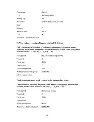 Cost center                     :Dept A
Text                            :Salaries posting
Posting key                     :50
Account no.                     :200105 SBI current account
Enter
Amount                          :*
Business area                   :BILH
Text                            :+
Document –simulate and save

To View variance report profit center wise for P & L items

Path :Accounting –Controlling –Profit center accounting-Information system-
Repost for profit center accounting-Interactive reporting –Profit center group:Plan
/actual /variance (Tr code is S_ALR_87013326)

From period                     :8 (Current /Running month)
To period                       :8
Fiscal year                     :2008
Plan version                    :0
Profit center values            :steel
Profit center accounts groups   :PLITEMS
Select execute button

To view variance report profit center wise for balance sheet items:

Up to interactive reporting the path is same Profit center group: Balance sheet
accounts plant / Actual /Variance (Tr code S_ALR_87013336)

From period                     :8 (Running month)
To period                       :8
Fiscal year                     :2008
Plan version                    :0
Profit center values            :Steel
Balance sheet account group     :BSITEMS



                                         73
 