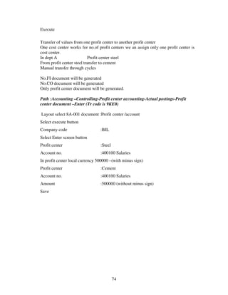 Execute

Transfer of values from one profit center to another profit center
One cost center works for no.of profit centers we an assign only one profit center is
cost center.
In dept A                   Profit center steel
From profit center steel transfer to cement
Manual transfer through cycles

No.FI document will be generated
No.CO document will be generated
Only profit center document will be generated.

Path :Accounting –Controlling-Profit center accounting-Actual postings-Profit
center document –Enter (Tr code is 9KE0)

Layout select 8A-001 document :Profit center /account
Select execute button
Company code                     :BIL
Select Enter screen button
Profit center                    :Steel
Account no.                      :400100 Salaries
In profit center local currency 500000 –(with minus sign)
Profit center                    :Cement
Account no.                      :400100 Salaries
Amount                           :500000 (without minus sign)
Save




                                          74
 