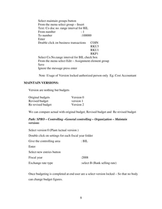 Select maintain groups button
          From the menu select group – Insert
          Text: Co doc no. range interval for BIL
          From number                       :1
          To number                         :100000
          Enter
          Double click on business transactions COIN
                                                  RKU3
                                                  RKU1
                                                  RKP1
          Select Co.No.range interval for BIL check box
          From the menu select Edit – Assignment element group
          Save
          Ignore the message press enter

          Note :Usage of Version locked authorized person only Eg; Cost Accountant

MAINTAIN VERSIONS:

  Version are nothing but budgets

  Original budgets                   Version 0
  Revised budget                     version 1
  Re revised budget                  Version 2

  We can compare actual with original budget, Revised budget and Re revised budget

  Path: SPRO – Controlling –General controlling – Organization – Maintain
  versions

  Select version 0 (Plant /actual version )
  Double click on settings for each fiscal year folder
  Give the controlling area                   : BIL
  Enter
  Select new entries button
  Fiscal year                                 :2008
  Exchange rate type                          :select B (Bank selling rate)


  Once budgeting is completed at end user are a select version locked – So that no body
  can change budget figures.




                                              8
 