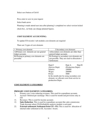 Select save button or Ctrl+S


   Press enter to save in your request
   Select bank arrow
   Planning is made attend user area after planning’s completed we select version locked
   check box , no body can change planned figures.



   COST ELEMENT ACCOUNTING:

   To update CO records / sub modules cost elements are required

   There are 2 types of cost elements

1. Primary cost element                               2 Secondary cost elements
A)Primary cost elements are our general        A)Secondary cost elements are other than
ledger accounts                                general ledger accounts
B) Posting to primary cost elements are        B) Postings to secondary cost elements are
possiable                                      not possible. They are used to allocations /
                                               Settlements

                                           Dept C                Dept A         Dept B
                                           (Service Dept)        (Production Depts)
                                           Salaries              100000
                                           Wages                 200000
                                           Power                 5000
                                           In the month end, by using secondary cost
                                           element, we allocate costs from service to
                                           production Depts.

COST ELEMENT CATEGORIES


PRIMARY COST ELEMENT CATEGORIES:
1.  Primary cost / costs redacting revenues. This used for expenditure accounts
 3. Accrual / Deferral per surcharge :This is used for month end provisions only in
    CO
11. Revenues: This is used for income accounts
12. Sales Deduction: This is used for expenditure accounts like sales commission
    Trade discount where CO-Profitability analysis module is activated
22. External settlement( Settlement from CO – FI): This is used for allocation of
    internal order settlement to GL Accounts / Assets.




                                           9
 