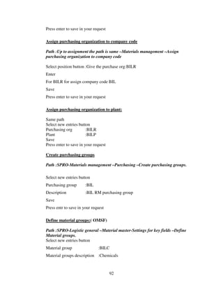 Press enter to save in your request

Assign purchasing organization to company code

Path :Up to assignment the path is same –Materials management –Assign
purchasing organization to company code

Select position button :Give the purchase org:BILR
Enter
For BILR for assign company code BIL
Save
Press enter to save in your request

Assign purchasing organization to plant:

Same path
Select new entries button
Purchasing org          :BILR
Plant                   :BILP
Save
Press enter to save in your request

Create purchasing groups

Path :SPRO-Materials management –Purchasing –Create purchasing groups.

Select new entries button
Purchasing group       :BIL
Description            :BIL RM purchasing group
Save
Press entr to save in your request

Define material groups:( OMSF)

Path :SPRO-Logistic general –Material master-Settings for key fields –Define
Material groups.
Select new entries button
Material group                :BILC
Material groups description :Chemicals



                                      92
 