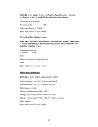 Path :Up to the logistic invoice verification the path is same – Invoice
verification in back ground –Define automatic status change

Select new entries button
Company code                   :BIL
Select save button or Ctrl+S
Press enter to save in your request

Group together valuation areas:

Path :SPRO-Material management –Valuation and account assignment-
Account determination-Account determination without wizard-Group
togather valuation areas.

Select position button
Valuation      :BILP
Enter
Give the valuation grouping code :X
Save
Press enter to save in your request


Define valuation classes:

Path :Same path – Select valuation class button

Select valuation class 3000 Raw materials local
Select valuation class 7920 Finished products
Select copy as button
Change valuation class 3000 to BIL1
Change the description to Raw materials local
Change valuation class 7920 to BIL2 – Finished product
Enter and save
Press enter to save in your request




                                      96
 