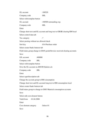 GL account                       :100520
Company code                     :BIL
Select with template button
GL account                       :100500 outstanding exp.
Company code                     :BIL
Enter
Change short text and GL account and long text to GR/IR clearing RM local
Select control data tab
Tax category                     :*
Select posting without tax allowed check
Sort key                         :014 Purchase order
Select create /bank /interest tab
Field status group change to G045 goods/Invoice received clearing accounts
Save
G/L account               :400000
Company code              :BIL
Select with template button
Give the GL account no.400100 Salaries a/c
Company code              :BIL
Enter
Select type/description tab
Change the account group to RM consumption
Change short text and GL account long text to RM consumption local
Select create /bank /interest tab
Field status group to change to G003 Material consumption accounts
Save
Select edit cost element button
Valid from     :01.04.2008
Enter
Cost element category            :Select 01
Save



                                        98
 