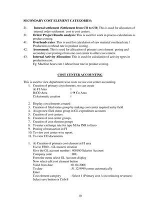 10
SECONDARY COST ELEMENT CATEGORIES:
21. Internal settlement (Settlement from CO to CO) This is used for allocation of
internal order settlement cost to cost centers.
31. Order/ Project Results analysis: This is used for work in process calculations is
product costing.
41. Overheads rates :This is used for calculation of raw material overhead rate /
Production overhead rate in product costing .
42. Assessment: This is used for allocation of primary cost element posing and
secondary cost postings from one cost center to other cost centers.
43. Internal Activity Allocation: This is used for calculation of activity types in
production cost.
Eg: Machine hours rate / labour hour rate in product costing.
COST CENTER ACCOUNTING
This is used to view department wise costs we use cost center accounting.
1. Creation of primary cost elements, we can create
A) FI Area |
B)CO Area |- Co Area
C)Automatic creation |
2. Display cost elements created
3. Creation of filed status group by making cost center required entry field
4. Assign new filed status group in GL expenditure accounts
5. Creation of cost centers.
6. Creation of cost center groups.
7. Creation of cost element groups
8. To enter exchange rate for type M for INR to Euro
9. Posting of transaction in FI
10. To view cost center wise report.
11. To view CO documents
1. A) Creation of primary cost element at FI area
Use to FS00 – GL masters creation
Give the GL account number : 400100 Salaries Account
Company code : BIL
Form the menu select GL Account display
Now select edit cost element button
Valid from date :01.04.2008
To date :31.12.9999 comes automatically
Enter
Cost element category : Select 1 (Primary cost / cost reducing revenues)
Select save button or Ctrl+S
 