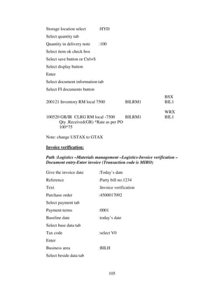105
Storage location select :HYD
Select quantity tab
Quantity in delivery note :100
Select item ok check box
Select save button or Ctrl+S
Select display button
Enter
Select document information tab
Select FI documents button
BSX
200121 Inventory RM local 7500 BILRM1 BIL1
WRX
100520 GR/IR CLRG RM local -7500 BILRM1 BIL1
Qty .Received(GR) *Rate as per PO
100*75
Note: change USTAX to GTAX
Invoice verification:
Path :Logistics –Materials management –Logistics-Invoice verification –
Document entry-Enter invoice (Transaction code is MIRO)
Give the invoice date :Today’s date
Reference :Party bill no.1234
Text :Invoice verification
Purchase order :4500017092
Select payment tab
Payment terms :0001
Baseline date :today’s date
Select base data tab
Tax code :select V0
Enter
Business area :BILH
Select beside data tab
 