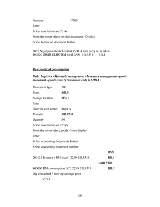 106
Amount :7500
Enter
Select save button or Ctrl+s
From the menu select invoice document –Display
Select follow on document button
2001 Nagarjuna Steels Limited 7500 –From party no is taken
100520 GR/IR CLRG RM local 7500 BILRM1 BIL1
Raw material consumption
Path :Logistics –Materials management –Inventory management –goods
movement –goods issue (Transaction code is MB1A)
Movement type :201
Plant :BILP
Storage location :HYD
Enter
Give the cost center :Dept A
Material :BILRM1
Quantity :30
Select save button or Ctrl+S
From the menu select goods –Issue display
Enter
Select accounting documents button
Select accounting document number
BSX
200121 Inventory RM local 2250-BILRM1 BIL1
GBB VBR
400000 RM consumption LCL 2250-BILRM1 BIL1
Qty consumed * moving average price
30*75
 
