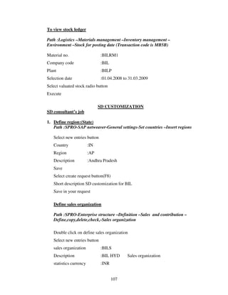 107
To view stock ledger
Path :Logistics –Materials management –Inventory management –
Environment –Stock for posting date (Transaction code is MB5B)
Material no. :BILRM1
Company code :BIL
Plant :BILP
Selection date :01.04.2008 to 31.03.2009
Select valuated stock radio button
Execute
SD CUSTOMIZATION
SD consultant’s job
1. Define region:(State)
Path :SPRO-SAP netweaver-General settings-Set countries –Insert regions
Select new entries button
Country :IN
Region :AP
Description :Andhra Pradesh
Save
Select create request button(F8)
Short description SD customization for BIL
Save in your request
Define sales organization
Path :SPRO-Enterprise structure –Definition –Sales and contribution –
Define,copy,delete,check,-Sales organization
Double click on define sales organization
Select new entries button
sales organization :BILS
Description :BIL HYD Sales organization
statistics currency :INR
 
