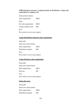 109
SPRO-Enterprise structure –Assignment-Sales & Distribution –Assign sales
organization to company code
Select position button
Sales organization :BILS
Enter
For sales organization :BILS
Assign company code :BIL
Save
Press enter to save in your request
Assign distribution channel to sales organization
Same path
Select new entries button
Sales organization :BILS
Distribution channel :BD
Save
Press enter to save in your request
Assign division to sales organization
Same path
Select new entries button
Sales organization :BILS
Division :BS
Save
Press enter to save in your request
Setup sales area:
Same path
Select new entries button
Sales organization :BILS
Distribution channel :BD
 