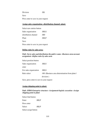 110
Division :BS
Save
Press enter to save in your request
Assign sales organization –distribution channel- plant:
Select new entries button
Sales organization :BILS
distribution channel :BD
Plant :BILP
Save
Press enter to save in your request
Define rules by sales area:
Path :Up to sales and distribution the path is same –Business area account
assignment –Define rules by sales area
Select position button
Sales organization :BILS
enter
For sales organization :BILS
Rule select :001 (Business area determination from plant /
division )
Save, press enter to save in your request
Assign shipping point to plant:
Path :SPRO-Enterprise structure –Assignment-logistic execution –Assign
shipping point to plant
Select find button
Enter :BILP
Press enter
Select :BILP
Select assign button
 