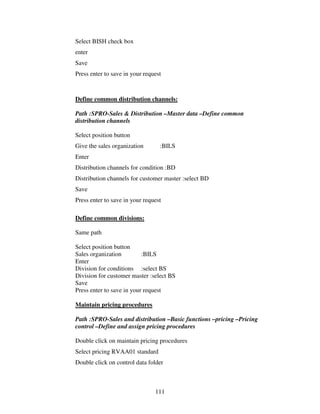 111
Select BISH check box
enter
Save
Press enter to save in your request
Define common distribution channels:
Path :SPRO-Sales & Distribution –Master data –Define common
distribution channels
Select position button
Give the sales organization :BILS
Enter
Distribution channels for condition :BD
Distribution channels for customer master :select BD
Save
Press enter to save in your request
Define common divisions:
Same path
Select position button
Sales organization :BILS
Enter
Division for conditions :select BS
Division for customer master :select BS
Save
Press enter to save in your request
Maintain pricing procedures
Path :SPRO-Sales and distribution –Basic functions –pricing –Pricing
control –Define and assign pricing procedures
Double click on maintain pricing procedures
Select pricing RVAA01 standard
Double click on control data folder
 